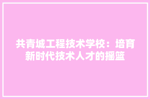 共青城工程技术学校：培育新时代技术人才的摇篮 家居装修