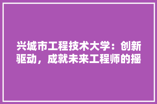 兴城市工程技术大学：创新驱动，成就未来工程师的摇篮 家居装修