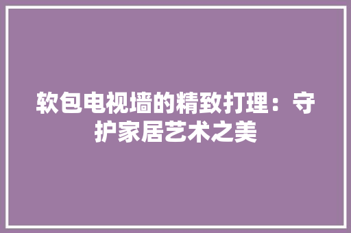软包电视墙的精致打理：守护家居艺术之美
