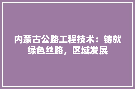 内蒙古公路工程技术：铸就绿色丝路，区域发展 家居装修