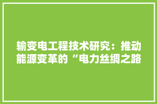 输变电工程技术研究：推动能源变革的“电力丝绸之路”