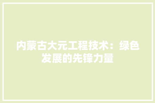 内蒙古大元工程技术：绿色发展的先锋力量 家居装修