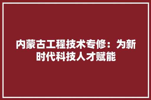 内蒙古工程技术专修：为新时代科技人才赋能 家居装修