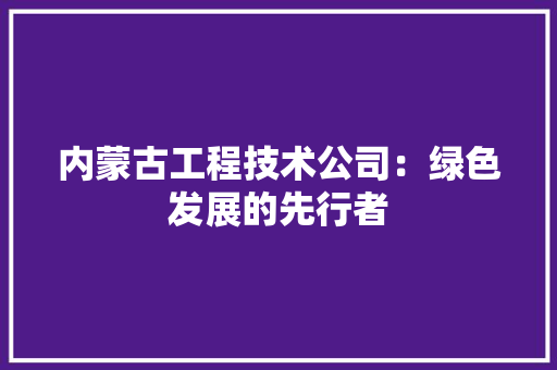 内蒙古工程技术公司：绿色发展的先行者 家居装修