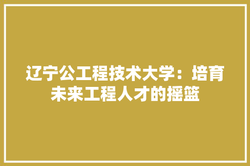 辽宁公工程技术大学：培育未来工程人才的摇篮 室内设计