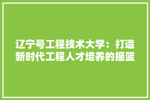 辽宁号工程技术大学：打造新时代工程人才培养的摇篮 室内设计