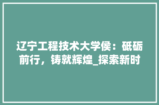 辽宁工程技术大学侯：砥砺前行，铸就辉煌_探索新时代教育发展之路 室内设计