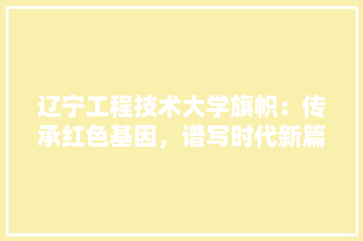 辽宁工程技术大学旗帜：传承红色基因，谱写时代新篇 室内设计