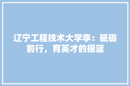 辽宁工程技术大学李：砥砺前行，育英才的摇篮