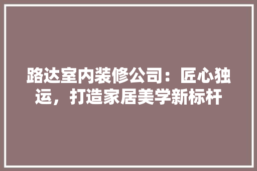 路达室内装修公司：匠心独运，打造家居美学新标杆 室内设计