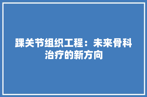 踝关节组织工程：未来骨科治疗的新方向 室内设计
