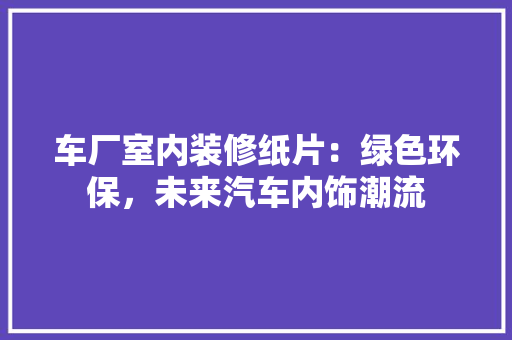车厂室内装修纸片：绿色环保，未来汽车内饰潮流 室内设计