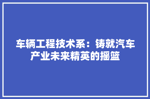 车辆工程技术系：铸就汽车产业未来精英的摇篮 室内设计