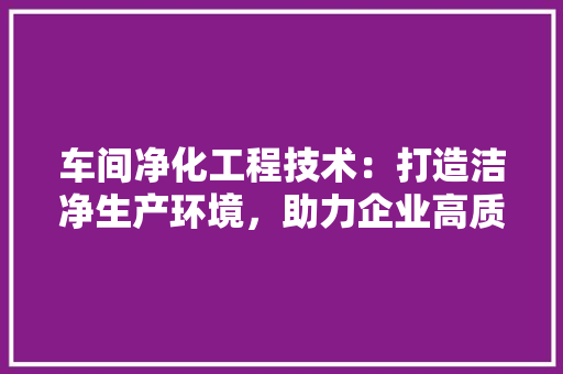 车间净化工程技术：打造洁净生产环境，助力企业高质量发展 室内设计