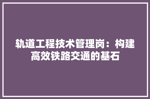 轨道工程技术管理岗：构建高效铁路交通的基石 室内设计