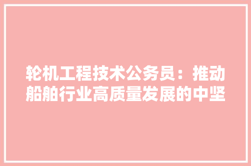 轮机工程技术公务员：推动船舶行业高质量发展的中坚力量 室内设计