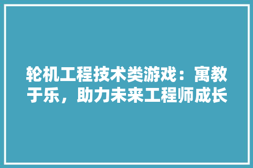 轮机工程技术类游戏：寓教于乐，助力未来工程师成长之路 室内设计
