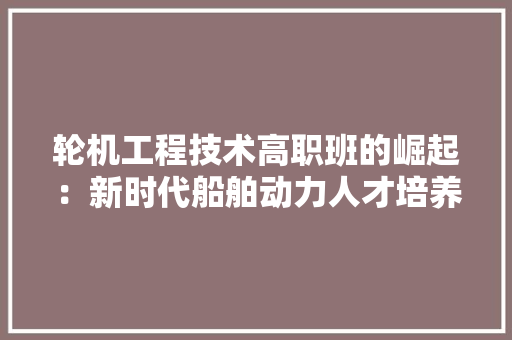 轮机工程技术高职班的崛起：新时代船舶动力人才培养的摇篮 室内设计