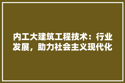内工大建筑工程技术：行业发展，助力社会主义现代化建设 家居装修