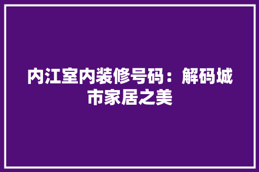 内江室内装修号码：解码城市家居之美 家居装修