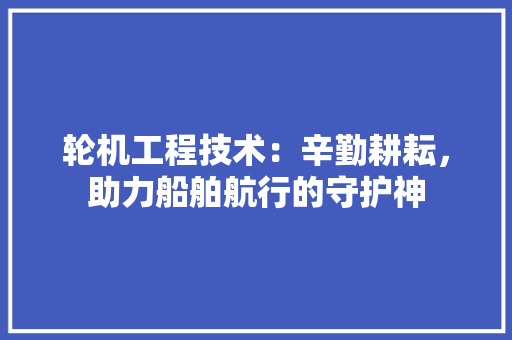 轮机工程技术：辛勤耕耘，助力船舶航行的守护神