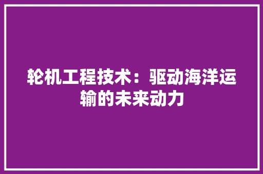 轮机工程技术：驱动海洋运输的未来动力