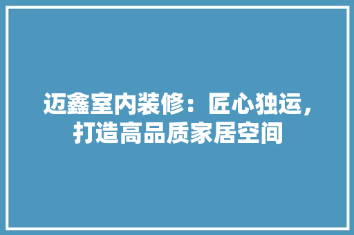 迈鑫室内装修：匠心独运，打造高品质家居空间 室内设计