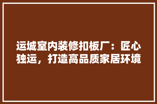 运城室内装修扣板厂：匠心独运，打造高品质家居环境 室内设计