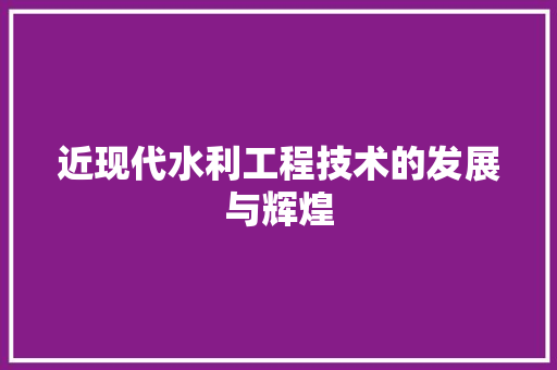 近现代水利工程技术的发展与辉煌