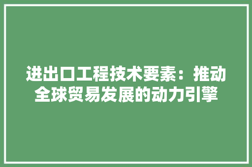 进出口工程技术要素：推动全球贸易发展的动力引擎