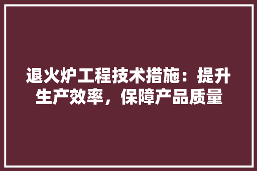 退火炉工程技术措施：提升生产效率，保障产品质量 室内设计
