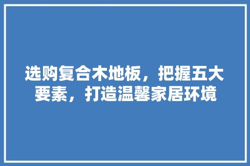 选购复合木地板，把握五大要素，打造温馨家居环境 室内设计
