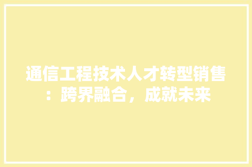 通信工程技术人才转型销售：跨界融合，成就未来