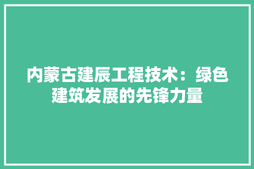 内蒙古建辰工程技术：绿色建筑发展的先锋力量 家居装修