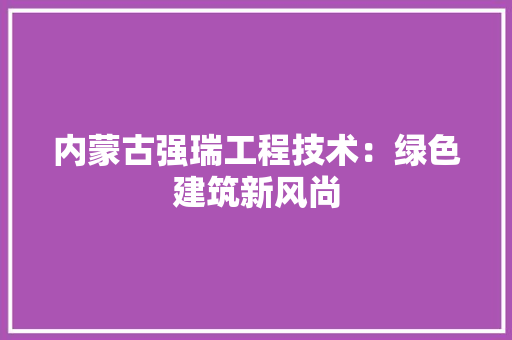 内蒙古强瑞工程技术：绿色建筑新风尚 家居装修