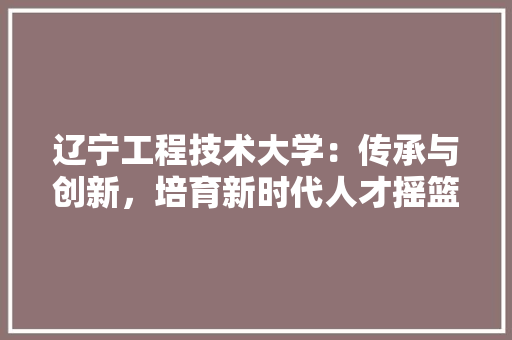 辽宁工程技术大学：传承与创新，培育新时代人才摇篮 室内设计