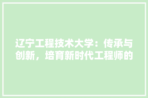 辽宁工程技术大学：传承与创新，培育新时代工程师的摇篮 室内设计