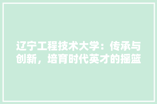 辽宁工程技术大学：传承与创新，培育时代英才的摇篮 室内设计