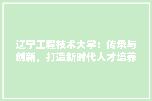 辽宁工程技术大学：传承与创新，打造新时代人才培养高地 室内设计