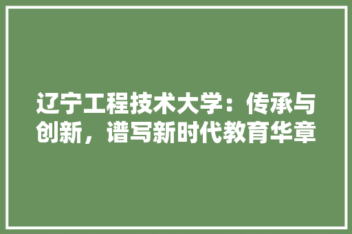 辽宁工程技术大学：传承与创新，谱写新时代教育华章 室内设计
