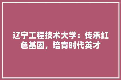 辽宁工程技术大学：传承红色基因，培育时代英才 室内设计