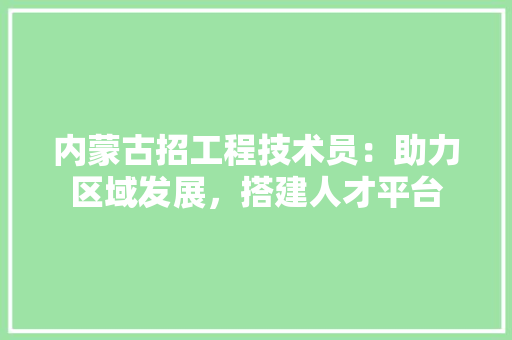 内蒙古招工程技术员：助力区域发展，搭建人才平台 家居装修