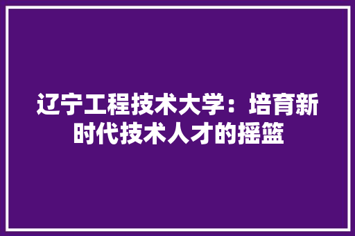辽宁工程技术大学：培育新时代技术人才的摇篮 室内设计