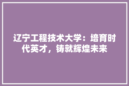 辽宁工程技术大学：培育时代英才，铸就辉煌未来 室内设计