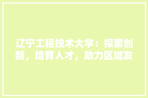 辽宁工程技术大学：探索创新，培育人才，助力区域发展 室内设计