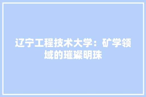 辽宁工程技术大学：矿学领域的璀璨明珠 室内设计