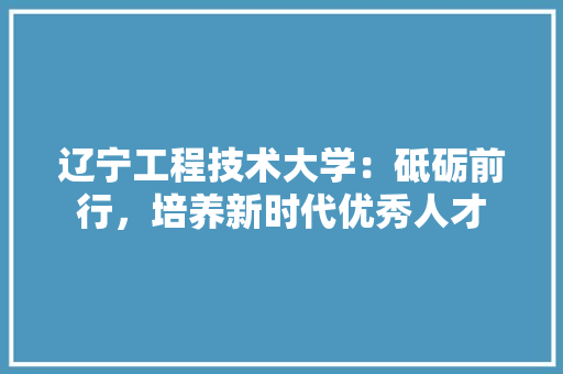 辽宁工程技术大学：砥砺前行，培养新时代优秀人才 室内设计