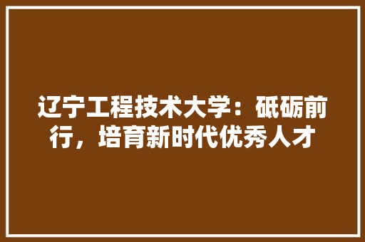 辽宁工程技术大学：砥砺前行，培育新时代优秀人才 室内设计
