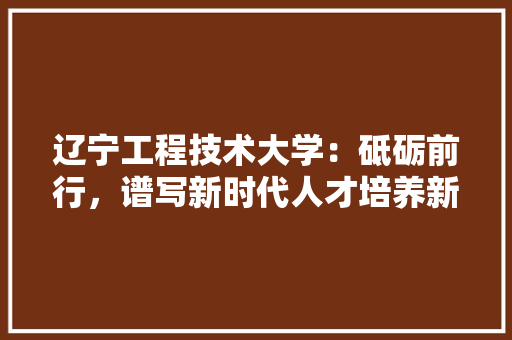 辽宁工程技术大学：砥砺前行，谱写新时代人才培养新篇章 室内设计