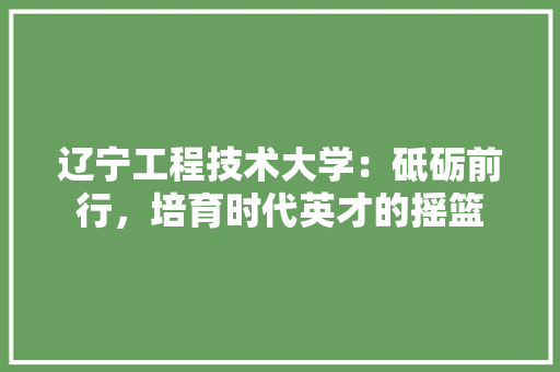 辽宁工程技术大学：砥砺前行，培育时代英才的摇篮 室内设计